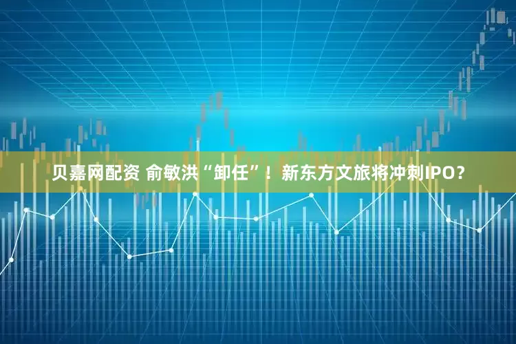 贝嘉网配资 俞敏洪“卸任”！新东方文旅将冲刺IPO？