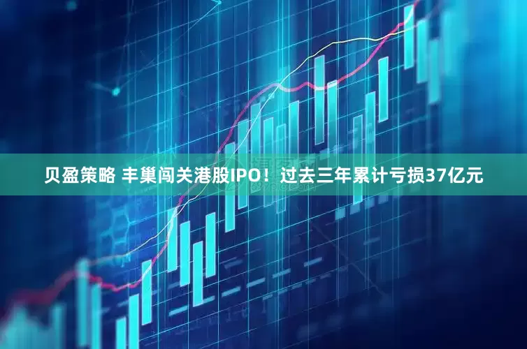 贝盈策略 丰巢闯关港股IPO！过去三年累计亏损37亿元