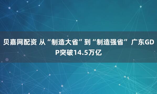 贝嘉网配资 从“制造大省”到“制造强省” 广东GDP突破14.5万亿
