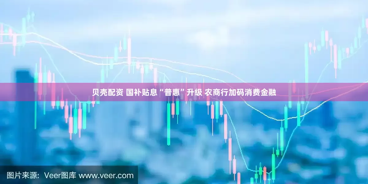 贝壳配资 国补贴息“普惠”升级 农商行加码消费金融