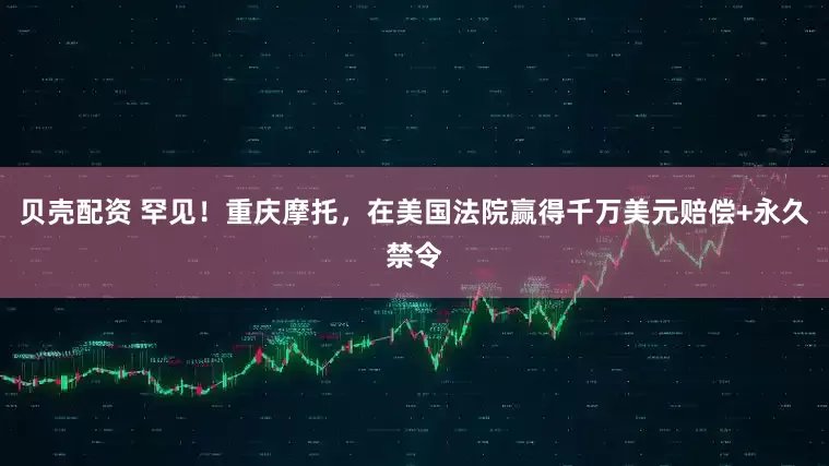 贝壳配资 罕见！重庆摩托，在美国法院赢得千万美元赔偿+永久禁令